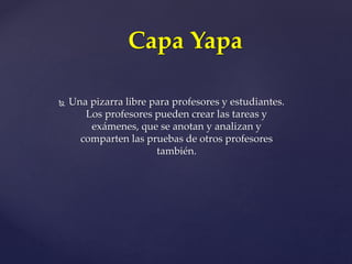  Una pizarra libre para profesores y estudiantes.
Los profesores pueden crear las tareas y
exámenes, que se anotan y analizan y
comparten las pruebas de otros profesores
también.
Capa Yapa
 