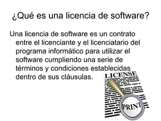 ¿Qué es una licencia de software?
Una licencia de software es un contrato
 entre el licenciante y el licenciatario del
 programa informático para utilizar el
 software cumpliendo una serie de
 términos y condiciones establecidas
 dentro de sus cláusulas.
 