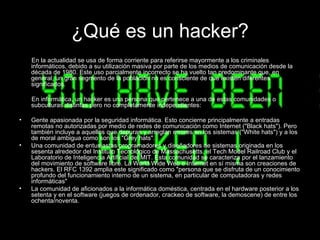 ¿Qué es un hacker?
    En la actualidad se usa de forma corriente para referirse mayormente a los criminales
    informáticos, debido a su utilización masiva por parte de los medios de comunicación desde la
    década de 1980. Este uso parcialmente incorrecto se ha vuelto tan predominante que, en
    general, un gran segmento de la población no es consciente de que existen diferentes
    significados.

    En informática, un hacker es una persona que pertenece a una de estas comunidades o
    subculturas distintas pero no completamente independientes:

•   Gente apasionada por la seguridad informática. Esto concierne principalmente a entradas
    remotas no autorizadas por medio de redes de comunicación como Internet ("Black hats"). Pero
    también incluye a aquellos que depuran y arreglan errores en los sistemas ("White hats") y a los
    de moral ambigua como son los "Grey hats".
•   Una comunidad de entusiastas programadores y diseñadores de sistemas originada en los
    sesenta alrededor del Instituto Tecnológico de Massachusetts, el Tech Model Railroad Club y el
    Laboratorio de Inteligencia Artificial del MIT. Esta comunidad se caracteriza por el lanzamiento
    del movimiento de software libre. La World Wide Web e Internet en sí misma son creaciones de
    hackers. El RFC 1392 amplia este significado como "persona que se disfruta de un conocimiento
    profundo del funcionamiento interno de un sistema, en particular de computadoras y redes
    informáticas"
•   La comunidad de aficionados a la informática doméstica, centrada en el hardware posterior a los
    setenta y en el software (juegos de ordenador, crackeo de software, la demoscene) de entre los
    ochenta/noventa.
 