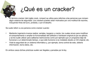 ¿Qué es un cracker?
    El término cracker (del inglés crack, romper) se utiliza para referirse a las personas que rompen
    algún sistema de seguridad. Los crackers pueden estar motivados por una multitud de razones,
    incluyendo fines de lucro, protesta, o por el desafío.

Se suele referir a una persona como cracker cuando:

•   Mediante ingeniería inversa realiza: seriales, keygens y cracks, los cuales sirven para modificar
    el comportamiento o ampliar la funcionalidad del software o hardware original al que se aplican,
    y se los suele utilizar para saltearse restricciones como por ejemplo que un programa deje de
    funcionar a un determinado tiempo, o que sólo funcione si es instalado desde un CD original, etc.
•   Viola la seguridad de un sistema informático y, por ejemplo, toma control de este, obtiene
    información, borra datos, etc.

En ambos casos dichas prácticas suelen ser ilegales y penadas por la ley.
 