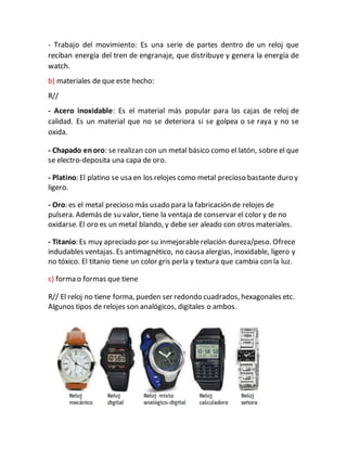 - Trabajo del movimiento: Es una serie de partes dentro de un reloj que
reciban energía del tren de engranaje, que distribuye y genera la energía de
watch.
b) materiales de que este hecho:
R//
- Acero inoxidable: Es el material más popular para las cajas de reloj de
calidad. Es un material que no se deteriora si se golpea o se raya y no se
oxida.
- Chapado enoro: se realizan con un metal básico como el latón, sobre el que
se electro-deposita una capa de oro.
- Platino: El platino se usa en los relojes como metal precioso bastante duro y
ligero.
- Oro: es el metal precioso más usado para la fabricación de relojes de
pulsera. Además de su valor, tiene la ventaja de conservar el color y de no
oxidarse. El oro es un metal blando, y debe ser aleado con otros materiales.
- Titanio: Es muy apreciado por su inmejorablerelación dureza/peso. Ofrece
indudables ventajas. Es antimagnético, no causa alergias, inoxidable, ligero y
no tóxico. El titanio tiene un color gris perla y textura que cambia con la luz.
c) forma o formas que tiene
R// El reloj no tiene forma, pueden ser redondo cuadrados, hexagonales etc.
Algunos tipos de relojes son analógicos, digitales o ambos.
 