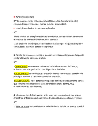 d) función que cumple
R// Es capaz de medir el tiempo natural (días, años, fases lunares, etc.)
en unidades convencionales (horas, minutos o segundos).
e) principios de la ciencia que tiene aplicados
R//
Tiene fuentes de energía mecánica y electrónica, que seutilizan para mover
manecillas de un mecanismo de ruedas dentadas
Es un producto tecnológico, ya que está constituido por máquinas simples y
compuestas, este hace parte del engranaje.
3. Familia de inventos… escriba al menos 3 inventos que tengan un Propósito
similar al invento objeto de análisis:
R//
-CALENDARIO: es una cuenta sistematizada del transcurso del tiempo,
utilizado para la organización cronológicade actividades.
-CRONOMETRO: es un reloj cuya precisión ha sido comprobada y certificada
por algún instituto o centro de control de precisión.
-RELOJ DE ARENA: Reloj para medir espacios de tiempo relativamente cortos
que consisteen un recipiente transparentecon arena dentro, muy
estrechado en su parte central;
4. elija uno o dos de los inventos anteriores y es muy probableque sea un
Ancestro o antepasado del que vienen trabajando, analicen las desventajas
R//
1. Reloj de arena: no puede contar todas las horas del día, no es muy portátil
 