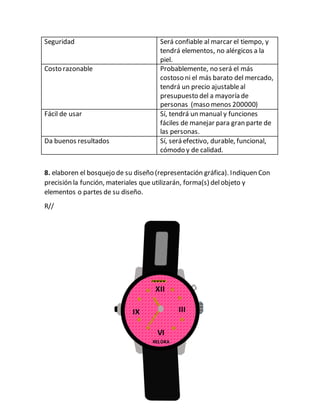 Seguridad Será confiable al marcar el tiempo, y
tendrá elementos, no alérgicos a la
piel.
Costo razonable Probablemente, no será el más
costoso ni el más barato del mercado,
tendrá un precio ajustableal
presupuesto del a mayoría de
personas (maso menos 200000)
Fácil de usar Sí, tendrá un manual y funciones
fáciles de manejar para gran parte de
las personas.
Da buenos resultados Sí, será efectivo, durable, funcional,
cómodo y de calidad.
8. elaboren el bosquejo de su diseño (representación gráfica). Indiquen Con
precisión la función, materiales que utilizarán, forma(s) delobjeto y
elementos o partes de su diseño.
R//
XII
XII
XII IIIIX
VI
RELOKA
 