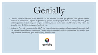 Genially
◦ Genially, también conocido como Genial.ly, es un software en línea que permite crear presentaciones
animadas e interactivas. Dispone de plantillas y galerías de imagen para hacer el trabajo más fácil, pero
también permite insertar imágenes propias o externas, textos, audios de SoundCloud y Spotify, vídeos de
Youtube, fotos de Flickr, Instagram, Facebook, etc.
◦ Su lema es "No más contenidos aburridos". Las características principales son la animación, la interactividad
y la integración de diferentes contenidos. Genially dispone de cuatro modelos dependiendo del usuario: para
corporaciones, para medios, para diseñadores y para educación.
 