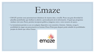 Emaze
◦ EMAZE permite crear presentaciones dinámicas de manera clara y sencilla. Posee una gran diversidad de
plantillas predefinidas que facilitan la edición y personalización de la información. Al igual que programas
similares (tal como Prezi), permite incorporar gráficos, imágenes, texto y otros recursos de apoyo.
◦ La herramienta permite su uso en cualquier dispositivo con conexión a Internet. Además, otorga la
posibilidad de cargar una presentación en formato Power Point para después poder añadirle las posibilidades
propias de diseño que ofrece Emaze.
 