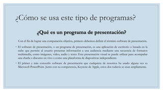 ¿Cómo se usa este tipo de programas?
¿Qué es un programa de presentación?
Con el fin de lograr una comparación objetiva, primero debemos definir el término software de presentación.
◦ El software de presentación, o un programa de presentación, es una aplicación de escritorio o basada en la
nube que permite al usuario presentar información a una audiencia mediante una secuencia de formatos
multimedia, como imágenes, video, audio y texto. Esta presentación visual se puede utilizar para acompañar
una charla o discurso en vivo o como una plataforma de diapositivas independiente.
◦ El primer y más conocido software de presentación que cualquiera de nosotros ha usado alguna vez es
Microsoft PowerPoint. Junto con su competencia, Keynote de Apple, estos dos todavía se usan ampliamente.
 