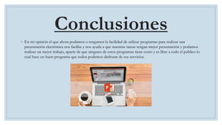 Conclusiones
◦ En mi opinión el que ahora podamos o tengamos la facilidad de utilizar programas para realizar una
presentación electrónica nos facilita y nos ayuda a que nuestras tareas tengan mejor presentación y podamos
realizar un mejor trabajo, aparte de que ninguno de estos programas tiene costo y es libre a todo el publico lo
cual hace un buen programa que todos podemos disfrutar de sus servicios.
 