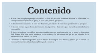 Contenido
◦ Se debe crear una página principal que incluya el título del proyecto, el nombre del autor, la información de
curso y nombre del profesor (si aplica), la fecha y los gráficos apropiados.
◦ Se debería limitar la cantidad de texto por diapositiva, un máximo de siete líneas generalmente es apropiado.
◦ Se debería proveer alguna forma de transición de diapositiva a diapositiva para marcar la continuidad de la
presentación.
◦ Se deben seleccionar los gráficos apropiados cuidadosamente para integrarlos con el texto. La diapositiva
final debería dejar una fuerte impresión en la audiencia; lo más común es que sea un resumen de la
información o un llamado a la acción.
◦ Finalmente, se deberían respetar las leyes de derecho de autor para todo el texto y gráficos que se utilicen. La
presentación también debe incluir una bibliografía y créditos.
 