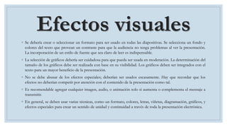 Efectos visuales
◦ Se debería crear o seleccionar un formato para ser usado en todas las diapositivas. Se selecciona un fondo y
colores del texto que provean un contraste para que la audiencia no tenga problemas al ver la presentación.
La incorporación de un estilo de fuente que sea claro de leer es indispensable.
◦ La selección de gráficos debería ser cuidadosa para que pueda ser usada en moderación. La determinación del
tamaño de los gráficos debe ser realizada con base en su visibilidad. Los gráficos deben ser integrados con el
texto para un mayor beneficio de la presentación.
◦ No se debe abusar de los efectos especiales; deberían ser usados escasamente. Hay que recordar que los
efectos no deberían competir por atención con el contenido de la presentación como tal.
◦ Es recomendable agregar cualquier imagen, audio, o animación solo si aumenta o complementa el mensaje a
transmitir.
◦ En general, se deben usar varias técnicas, como un formato, colores, letras, viñetas, diagramación, gráficos, y
efectos especiales para crear un sentido de unidad y continuidad a través de toda la presentación electrónica.
 