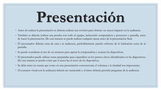 Presentación
◦ Antes de realizar la presentación se debería realizar una revisión para obtener un mayor impacto en la audiencia.
◦ También se debería realizar una prueba con todo el equipo, incluyendo computadora y proyector o pantalla, antes
de hacer la presentación. De esta manera se puede realizar cualquier ajuste antes de la presentación final.
◦ El presentador debería estar de cara a la audiencia, preferiblemente parado enfrente de la habitación cerca de la
pantalla.
◦ Se puede considerar el uso de un asistente para operar la computadora y avanzar las diapositivas.
◦ El presentador puede utilizar notas preparadas para expandirse en los puntos claves identificados en las diapositivas.
De esta manera se puede evitar que el autor lea el texto de las diapositivas.
◦ Se debe tener en cuenta que como en una presentación convencional, el volumen y la claridad son importantes.
◦ El contacto visual con la audiencia debería ser mantenido y el ritmo debería permitir preguntas de la audiencia.
 