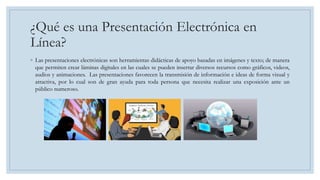 ¿Qué es una Presentación Electrónica en
Línea?
◦ Las presentaciones electrónicas son herramientas didácticas de apoyo basadas en imágenes y texto; de manera
que permiten crear láminas digitales en las cuales se pueden insertar diversos recursos como gráficos, videos,
audios y animaciones. Las presentaciones favorecen la transmisión de información e ideas de forma visual y
atractiva, por lo cual son de gran ayuda para toda persona que necesita realizar una exposición ante un
público numeroso.
 