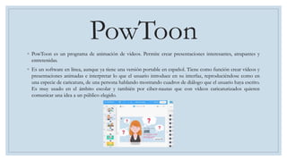 PowToon
◦ PowToon es un programa de animación de videos. Permite crear presentaciones interesantes, atrapantes y
entretenidas.
◦ Es un software en línea, aunque ya tiene una versión portable en español. Tiene como función crear vídeos y
presentaciones animadas e interpretar lo que el usuario introduce en su interfaz, reproduciéndose como en
una especie de caricatura, de una persona hablando mostrando cuadros de diálogo que el usuario haya escrito.
Es muy usado en el ámbito escolar y también por ciber-nautas que con vídeos caricaturizados quieren
comunicar una idea a un público elegido.
 