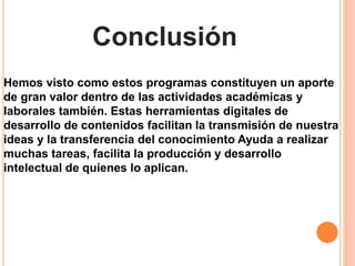 Conclusión
Hemos visto como estos programas constituyen un aporte
de gran valor dentro de las actividades académicas y
laborales también. Estas herramientas digitales de
desarrollo de contenidos facilitan la transmisión de nuestra
ideas y la transferencia del conocimiento Ayuda a realizar
muchas tareas, facilita la producción y desarrollo
intelectual de quienes lo aplican.
 