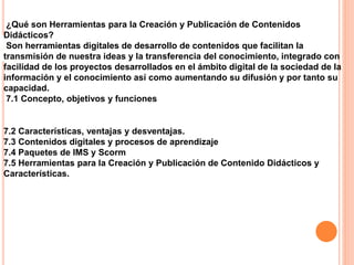 ¿Qué son Herramientas para la Creación y Publicación de Contenidos
Didácticos?
Son herramientas digitales de desarrollo de contenidos que facilitan la
transmisión de nuestra ideas y la transferencia del conocimiento, integrado con
facilidad de los proyectos desarrollados en el ámbito digital de la sociedad de la
información y el conocimiento así como aumentando su difusión y por tanto su
capacidad.
7.1 Concepto, objetivos y funciones
7.2 Características, ventajas y desventajas.
7.3 Contenidos digitales y procesos de aprendizaje
7.4 Paquetes de IMS y Scorm
7.5 Herramientas para la Creación y Publicación de Contenido Didácticos y
Características.
 