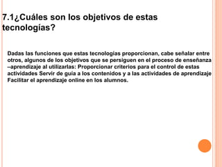 7.1¿Cuáles son los objetivos de estas
tecnologías?
Dadas las funciones que estas tecnologías proporcionan, cabe señalar entre
otros, algunos de los objetivos que se persiguen en el proceso de enseñanza
–aprendizaje al utilizarlas: Proporcionar criterios para el control de estas
actividades Servir de guía a los contenidos y a las actividades de aprendizaje
Facilitar el aprendizaje online en los alumnos.
 
