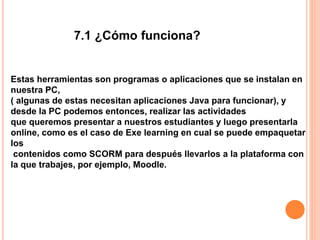 Estas herramientas son programas o aplicaciones que se instalan en
nuestra PC,
( algunas de estas necesitan aplicaciones Java para funcionar), y
desde la PC podemos entonces, realizar las actividades
que queremos presentar a nuestros estudiantes y luego presentarla
online, como es el caso de Exe learning en cual se puede empaquetar
los
contenidos como SCORM para después llevarlos a la plataforma con
la que trabajes, por ejemplo, Moodle.
7.1 ¿Cómo funciona?
 
