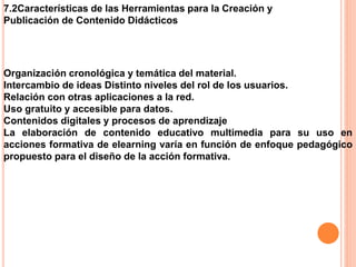 7.2Características de las Herramientas para la Creación y
Publicación de Contenido Didácticos
Organización cronológica y temática del material.
Intercambio de ideas Distinto niveles del rol de los usuarios.
Relación con otras aplicaciones a la red.
Uso gratuito y accesible para datos.
Contenidos digitales y procesos de aprendizaje
La elaboración de contenido educativo multimedia para su uso en
acciones formativa de elearning varía en función de enfoque pedagógico
propuesto para el diseño de la acción formativa.
 