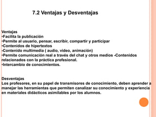 7.2 Ventajas y Desventajas
Ventajas
•Facilita la publicación
•Permite al usuario, pensar, escribir, compartir y participar
•Contenidos de hipertextos
-Contenido multimedia ( audio, video, animación)
•Permite comunicación real a través del chat y otros medios -Contenidos
relacionados con la práctica profesional.
•Intercambio de conocimientos.
Desventajas
Los profesores, en su papel de transmisores de conocimiento, deben aprender a
manejar las herramientas que permiten canalizar su conocimiento y experiencia
en materiales didácticos asimilables por los alumnos.
 