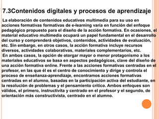 7.3Contenidos digitales y procesos de aprendizaje
La elaboración de contenidos educativos multimedia para su uso en
acciones formativas formativas de e-learning varía en función del enfoque
pedagógico propuesto para el diseño de la acción formativa. En ocasiones, el
material educativo multimedia ocupará un papel fundamental en el desarrollo
del curso y comprenderá objetivos, contenidos, actividades de evaluación,
etc. Sin embargo, en otros casos, la acción formativa incluye recursos
diversos, actividades colaborativas, materiales complementarios, etc.
En ambos casos, la opción de otorgar mayor o menor protagonismo a los
materiales educativos se basa en aspectos pedagógicos, clave del diseño de
una acción formativa online. Frente a las acciones formativas centradas en el
profesor, en las que él es el centro de conocimiento y dirige y controla el
proceso de enseñanza-aprendizaje, encontramos acciones formativas
centradas en el alumno, basadas en la participación activa del estudiante, en
la resolución de problemas y el pensamiento crítico. Ambos enfoques son
válidos, el primero, instructivita y centrado en el profesor y el segundo, de
orientación más constructivista, centrado en el alumno.
 