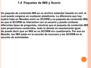 7.4 Paquetes de IMS y Scorm
Un paquete de contenido IMS es un archivo estándar basado en xml, el
cual puede cargarse en cualquier plataforma. La diferencia que hay
(sobre todo en Moodle) entre un SCORM y un paquete de contenido IMS,
es que el SCORM es interactivo con el usuario y puede contener
diferentes tipos de preguntas, mientras que el paquete de contenido IMS
solo proporciona contenidos, todo lo demás es exactamente igual.
Se puede decir que un IMS es un SCORM sin cuestionario. Por eso en
Moodle, los IMS están en la sección de recursos y los SCORM en la
sección de actividades.
 