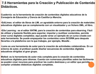 7.5 Herramientas para la Creación y Publicación de Contenido
Didácticos.
Cuadernia: es la herramienta de creación de contenidos digitales educativos de la
Consejería de Educación y Ciencia de Castilla-La Mancha.
•EdiLimes: el editor de libros de LIM, un agradable entorno para la creación de materiales
educativos digitales que se complementa con un visualizador y un fichero XML, el libro.
•EXe Learning : es el editor XHTML para la creación de contenidos para elearning. Fácil
de utilizar y bastante flexible para exportar, importar y reutilizar contenidos, permite
crear curso digitales completos; aquí puede verse un ejemplo de un curso creado con
esta herramienta. Se puede empaquetar los contenidos como SCORM para después
llevarlos a la plataforma con la que trabajes, por ejemplo, Moodle .
•Lams es una herramienta de autor para la creación de actividades colaborativas. En un
entorno de autor, el profesor puede diseñar secuencias de contenidos digitales
educativos dirigidas al gran grupo.
Malted: es la herramienta de autor más completa para la creación de contenidos
educativos digitales para idiomas. Cuenta con numerosas plantillas sobre las fácilmente
se pueden crear recursos para practicar las cuatro destrezas y un editor que permite
compilar unidades didácticas digitales completas.
 