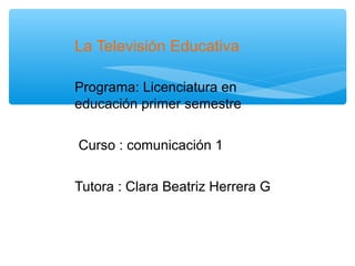 La Televisión Educativa

Programa: Licenciatura en
educación primer semestre


Curso : comunicación 1


Tutora : Clara Beatriz Herrera G
 