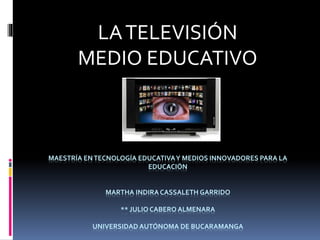 LA TELEVISIÓN 
MEDIO EDUCATIVO 
MAESTRÍA EN TECNOLOGÍA EDUCATIVA Y MEDIOS INNOVADORES PARA LA 
EDUCACIÓN 
MARTHA INDIRA CASSALETH GARRIDO 
** JULIO CABERO ALMENARA 
UNIVERSIDAD AUTÓNOMA DE BUCARAMANGA 
 