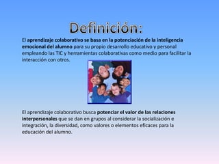 El aprendizaje colaborativo se basa en la potenciación de la inteligencia
emocional del alumno para su propio desarrollo educativo y personal
empleando las TIC y herramientas colaborativas como medio para facilitar la
interacción con otros.
El aprendizaje colaborativo busca potenciar el valor de las relaciones
interpersonales que se dan en grupos al considerar la socialización e
integración, la diversidad, como valores o elementos eficaces para la
educación del alumno.
 