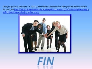 Gladys Figueroa, (Octubre 22, 2011), Aprendizaje Colaborativo, Recuperado 03 de octubre
de 2013, de http://aprendizajecolaborativo1.wordpress.com/2011/10/22/el-hombre-nuevo-
lo-fertiliza-el-aprendizaje-colaborativo/
 