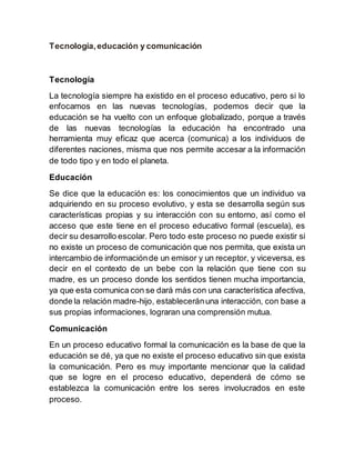 Tecnología,educación y comunicación
Tecnología
La tecnología siempre ha existido en el proceso educativo, pero si lo
enfocamos en las nuevas tecnologías, podemos decir que la
educación se ha vuelto con un enfoque globalizado, porque a través
de las nuevas tecnologías la educación ha encontrado una
herramienta muy eficaz que acerca (comunica) a los individuos de
diferentes naciones, misma que nos permite accesar a la información
de todo tipo y en todo el planeta.
Educación
Se dice que la educación es: los conocimientos que un individuo va
adquiriendo en su proceso evolutivo, y esta se desarrolla según sus
características propias y su interacción con su entorno, así como el
acceso que este tiene en el proceso educativo formal (escuela), es
decir su desarrollo escolar. Pero todo este proceso no puede existir si
no existe un proceso de comunicación que nos permita, que exista un
intercambio de informaciónde un emisor y un receptor, y viceversa, es
decir en el contexto de un bebe con la relación que tiene con su
madre, es un proceso donde los sentidos tienen mucha importancia,
ya que esta comunica con se dará más con una característica afectiva,
donde la relación madre-hijo, estableceránuna interacción, con base a
sus propias informaciones, lograran una comprensión mutua.
Comunicación
En un proceso educativo formal la comunicación es la base de que la
educación se dé, ya que no existe el proceso educativo sin que exista
la comunicación. Pero es muy importante mencionar que la calidad
que se logre en el proceso educativo, dependerá de cómo se
establezca la comunicación entre los seres involucrados en este
proceso.
 
