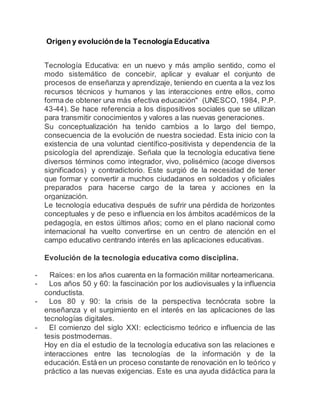 Origen y evoluciónde la Tecnología Educativa
Tecnología Educativa: en un nuevo y más amplio sentido, como el
modo sistemático de concebir, aplicar y evaluar el conjunto de
procesos de enseñanza y aprendizaje, teniendo en cuenta a la vez los
recursos técnicos y humanos y las interacciones entre ellos, como
forma de obtener una más efectiva educación" (UNESCO, 1984, P.P.
43-44). Se hace referencia a los dispositivos sociales que se utilizan
para transmitir conocimientos y valores a las nuevas generaciones.
Su conceptualización ha tenido cambios a lo largo del tiempo,
consecuencia de la evolución de nuestra sociedad. Esta inicio con la
existencia de una voluntad científico-positivista y dependencia de la
psicología del aprendizaje. Señala que la tecnología educativa tiene
diversos términos como integrador, vivo, polisémico (acoge diversos
significados) y contradictorio. Este surgió de la necesidad de tener
que formar y convertir a muchos ciudadanos en soldados y oficiales
preparados para hacerse cargo de la tarea y acciones en la
organización.
Le tecnología educativa después de sufrir una pérdida de horizontes
conceptuales y de peso e influencia en los ámbitos académicos de la
pedagogía, en estos últimos años; como en el plano nacional como
internacional ha vuelto convertirse en un centro de atención en el
campo educativo centrando interés en las aplicaciones educativas.
Evolución de la tecnología educativa como disciplina.
- Raíces: en los años cuarenta en la formación militar norteamericana.
- Los años 50 y 60: la fascinación por los audiovisuales y la influencia
conductista.
- Los 80 y 90: la crisis de la perspectiva tecnócrata sobre la
enseñanza y el surgimiento en el interés en las aplicaciones de las
tecnologías digitales.
- El comienzo del siglo XXI: eclecticismo teórico e influencia de las
tesis postmodernas.
Hoy en día el estudio de la tecnología educativa son las relaciones e
interacciones entre las tecnologías de la información y de la
educación. Está en un proceso constante de renovación en lo teórico y
práctico a las nuevas exigencias. Este es una ayuda didáctica para la
 