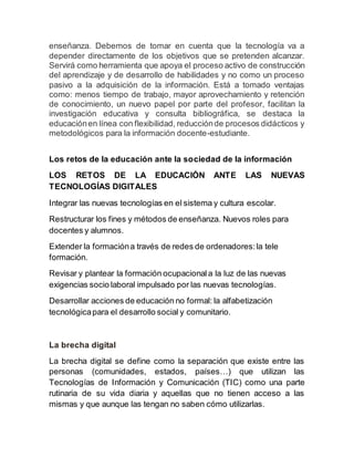 enseñanza. Debemos de tomar en cuenta que la tecnología va a
depender directamente de los objetivos que se pretenden alcanzar.
Servirá como herramienta que apoya el proceso activo de construcción
del aprendizaje y de desarrollo de habilidades y no como un proceso
pasivo a la adquisición de la información. Está a tomado ventajas
como: menos tiempo de trabajo, mayor aprovechamiento y retención
de conocimiento, un nuevo papel por parte del profesor, facilitan la
investigación educativa y consulta bibliográfica, se destaca la
educaciónen línea con flexibilidad, reducciónde procesos didácticos y
metodológicos para la información docente-estudiante.
Los retos de la educación ante la sociedad de la información
LOS RETOS DE LA EDUCACIÓN ANTE LAS NUEVAS
TECNOLOGÍAS DIGITALES
Integrar las nuevas tecnologías en el sistema y cultura escolar.
Restructurar los fines y métodos de enseñanza. Nuevos roles para
docentes y alumnos.
Extender la formacióna través de redes de ordenadores:la tele
formación.
Revisar y plantear la formación ocupacionala la luz de las nuevas
exigencias socio laboral impulsado por las nuevas tecnologías.
Desarrollar acciones de educación no formal: la alfabetización
tecnológicapara el desarrollo social y comunitario.
La brecha digital
La brecha digital se define como la separación que existe entre las
personas (comunidades, estados, países…) que utilizan las
Tecnologías de Información y Comunicación (TIC) como una parte
rutinaria de su vida diaria y aquellas que no tienen acceso a las
mismas y que aunque las tengan no saben cómo utilizarlas.
 