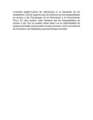 La brecha digital muestra las diferencias en el desarrollo de los
ciudadanos o de las regiones que se producen por las desigualdades
de acceso a las Tecnologías de la Información y el Conocimiento
(Tics). En este sentido, cabe destacar que las desigualdades de
acceso a las Tics se pueden deber tanto a la no disponibilidad de
equipos terminales para acceder a estos servicios, como a la carencia
de formación y de habilidades para beneficiarse de ellos.
 