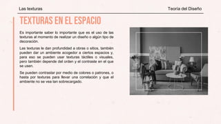 Es importante saber lo importante que es el uso de las
texturas al momento de realizar un diseño o algún tipo de
decoración.
Las texturas le dan profundidad a obras o sitios, también
pueden dar un ambiente acogedor a ciertos espacios y,
para eso se pueden usar texturas táctiles o visuales,
pero también depende del orden y el contraste en el que
se usen.
Se pueden contrastar por medio de colores o patrones, o
hasta por texturas para llevar una correlación y que el
ambiente no se vea tan sobrecargado.
Las texturas Teoría del Diseño
 