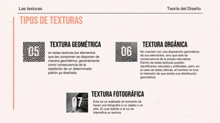 en estas texturas los elementos
que las componen se disponen de
manera geométrica, generalmente
como consecuencia de la
repetición de un determinado
patrón ya diseñado.
No cuentan con una disposición geométrica
de sus elementos, sino que esto es
consecuencia de la propia naturaleza.
Dentro de estas texturas pueden
identificarse naturales y artificiales, pero, en
el caso de éstas últimas, el hombre no tuvo
la intensión de que exista una distribución
geométrica.
Esta se ve realizada al momento de
hacer una fotografía a un objeto o un
sitio. El cual debido a la luz se
intensifica su textura.
Las texturas Teoría del Diseño
 