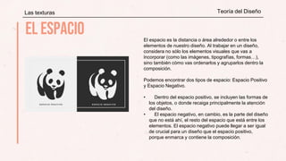 Las texturas Teoría del Diseño
El espacio es la distancia o área alrededor o entre los
elementos de nuestro diseño. Al trabajar en un diseño,
considera no sólo los elementos visuales que vas a
incorporar (como las imágenes, tipografías, formas…),
sino también cómo vas ordenarlos y agruparlos dentro la
composición.
Podemos encontrar dos tipos de espacio: Espacio Positivo
y Espacio Negativo.
• Dentro del espacio positivo, se incluyen las formas de
los objetos, o donde recaiga principalmente la atención
del diseño.
• El espacio negativo, en cambio, es la parte del diseño
que no está ahí, el resto del espacio que está entre los
elementos. El espacio negativo puede llegar a ser igual
de crucial para un diseño que el espacio positivo,
porque enmarca y contiene la composición.
 