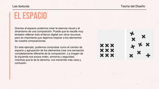 Las texturas Teoría del Diseño
Gracias al espacio podemos crear la esencia visual y el
dinamismo de una composición. Puede que te resulte muy
tentador rellenar todo el lienzo digital con otros recursos,
pero es importante que dejemos respirar a los elementos
de nuestra composiciones.
En este ejemplo, podemos comprobar como el cambio de
espacio y agrupación de los elementos crea una sensación
completamente diferente de la composición. La imagen de
la izquierda nos evoca orden, armonía y seguridad,
mientras que la de la derecha, nos transmite más caos y
confusión.
 