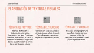 Técnica de fricción o
frotamiento automático
descubierto por Max Ernst que
consiste en transferir al papel o
al lienzo el veteado o rugosidad
de una superficie con la ayuda
de un sombreado o lápiz.
Consiste en salpicar gotas de
pintura al azar sobre el papel.
Para ello podemos usar un
cepillo impregnado en pintura.
Las texturas Teoría del Diseño
Consiste en impregnar una
superficie (dedo, corcho,
esponja, objeto) y
después estamparlo sobre el
papel repetidas veces..
 
