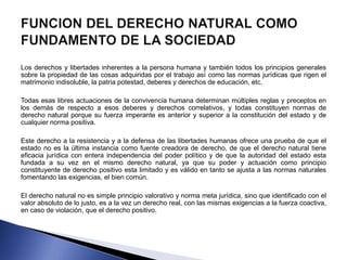 Los derechos y libertades inherentes a la persona humana y también todos los principios generales 
sobre la propiedad de las cosas adquiridas por el trabajo así como las normas jurídicas que rigen el 
matrimonio indisoluble, la patria potestad, deberes y derechos de educación, etc. 
Todas esas libres actuaciones de la convivencia humana determinan múltiples reglas y preceptos en 
los demás de respecto a esos deberes y derechos correlativos, y todas constituyen normas de 
derecho natural porque su fuerza imperante es anterior y superior a la constitución del estado y de 
cualquier norma positiva. 
Este derecho a la resistencia y a la defensa de las libertades humanas ofrece una prueba de que el 
estado no es la última instancia como fuente creadora de derecho, de que el derecho natural tiene 
eficacia jurídica con entera independencia del poder político y de que la autoridad del estado esta 
fundada a su vez en el mismo derecho natural, ya que su poder y actuación como principio 
constituyente de derecho positivo esta limitado y es válido en tanto se ajusta a las normas naturales 
fomentando las exigencias, el bien común. 
El derecho natural no es simple principio valorativo y norma meta jurídica, sino que identificado con el 
valor absoluto de lo justo, es a la vez un derecho real, con las mismas exigencias a la fuerza coactiva, 
en caso de violación, que el derecho positivo. 
 