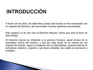 A través de los años, los diferentes juristas del mundo se han encontrado con 
un aspecto del Derecho, del cual existen muchas opiniones encontradas. 
Este aspecto no es otro sino el Derecho Natural, mismo que será el tema de 
este trabajo. 
El Derecho natural es inherente a la persona humana, aquel emana de la 
naturaleza misma del hombre, y que por esta razón no es creado por los 
órganos de Estado, según lo sostienen los Ius Naturalistas, quienes además lo 
consideran anterior y superior a las leyes estatales, las cuales lo reconocen y 
protegen. 
 