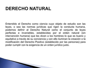Entendido el Derecho como ciencia cuyo objeto de estudio son las 
leyes, o sea las normas jurídicas que rigen la conducta humana, 
podemos definir al Derecho Natural como el conjunto de leyes 
perfectas e invariables, establecidas por el orden natural (sin 
intervención humana) que les dicen a los hombres lo que es bueno y 
equitativo a través de su conciencia y con ello iluminan la creación o la 
modificación del Derecho Positivo (establecido por las personas) para 
poder cumplir con la exigencia de un orden jurídico justo. 
 