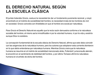 El jurista holandés Grocio, sostuvo la necesidad de dar un fundamento puramente racional, y creyó 
encontrarlo en el instinto de sociabilidad del hombre, la necesidad innata de los hombres de vivir 
en sociedad. Grocio coincidía con Aristóteles en que el hombre era social por naturaleza. 
Para Grocio el Derecho Natural era aquello que la recta razón demuestra conforme a la naturaleza 
sociable del hombre, el mismo sería inmodificable ni por la voluntad humana, ni por la vida y existiría 
aunque Dios no existiera. 
La concepción fundamental de la escuela clásica de Derecho Natural, afirma que este debe coincidir 
con las exigencias de la naturaleza humana, pero los autores que adoptaron esta corriente disintieron 
en lo que debía entenderse por naturaleza humana. Mientras Grocio creía que la naturaleza 
humana se resumía en el instinto de sociabilidad mencionado atrás, Pufendorf, jurisconsulto alemán, 
la encontró en el sentimiento de debilidad del hombre, y por último Tomasio afirmó la naturaleza 
humana en el anhelo de dicha del hombre. 
 