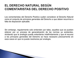 Los comentaristas del Derecho Positivo suelen considerar al Derecho Natural 
como el conjunto de principios generales del Derecho a que deben recurrirse a 
falta de disposición aplicable. 
Sin embargo, regularmente solo entienden por tales, aquellos que se puedan 
obtener por un proceso de generalización de las normas ya existentes, 
olvidando que la analogía puede extenderse indefinidamente y que el recurso 
a los principios generales del Derecho se hace necesario precisamente en 
esos casos en que no pueda resolverse por analogía. 
 