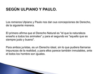 Los romanos Ulpiano y Paulo nos dan sus concepciones de Derecho, 
de la siguiente manera. 
El primero afirma que el Derecho Natural es "el que la naturaleza 
enseño a todos los animales" y para el segundo es "aquello que es 
siempre justo y bueno". 
Para ambos juristas, es un Derecho ideal, sin lo que pudiera llamarse 
impurezas de la realidad, y para ellos parece también inmutables, ante 
el todos los hombre son iguales. 
 
