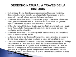  En la antigua Grecia: Grandes pensadores como Pitágoras, Heráclito, 
Demócrito, Homero y Sófocles vinculaban la ley humana con el orden 
universal y natural, mismo que era dado por los dioses. 
 El Derecho Natural en Roma: El estoicismo griego se extiende y florece en 
Roma, preparando el terreno al Derecho Natural cristiano. Sus grandes 
figuras son Séneca, Epicteto, Marco Aurelio y Cicerón. 
 El Derecho Natural Cristiano: Se dice que San Pablo sienta las bases y según 
Santo Tomas, la ley humana positiva se deriva de la natural por dos vías; 
conclusión y determinación. 
 El Derecho Natural de la Escuela Española: Son numerosos los pensadores 
como la de Salamanca y Alcalá. 
 La Escuela Racional del Derecho Natural: tiene como principal precursor a 
Grocio, toma una postura que confía en la razón para explicarlo todo. 
 Continuidad del Derecho Natural: En algunos momentos del siglo XIX se llegó 
a suponer que el Derecho Natural había desaparecido del campo de los 
estudios jurídicos. En el siglo XX no se puede negar la vuelta al Derecho 
Natural, ya sea porque hay algo invencible y eterno en su noción ético-espiritual, 
o porque los golpes del positivismo que ha cubierto los más 
tiránicos sistemas políticos obliga al jurista a buscar soluciones de justicia 
natos en Derecho Natural. 
 