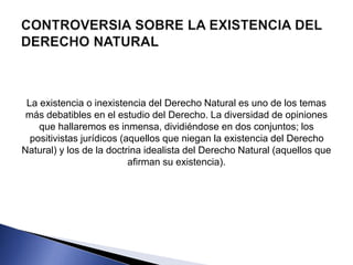 La existencia o inexistencia del Derecho Natural es uno de los temas 
más debatibles en el estudio del Derecho. La diversidad de opiniones 
que hallaremos es inmensa, dividiéndose en dos conjuntos; los 
positivistas jurídicos (aquellos que niegan la existencia del Derecho 
Natural) y los de la doctrina idealista del Derecho Natural (aquellos que 
afirman su existencia). 
 