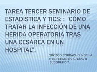 TAREA TERCER SEMINARIO DE
ESTADÍSTICA Y TICS: : "CÓMO
TRATAR LA INFECCIÓN DE UNA
HERIDA OPERATORIA TRAS
UNA CESÁREA EN UN
HOSPITAL”.
             OROZCO CORBACHO, NOELIA
             1º ENFERMERÍA, GRUPO B
              SUBGRUPO 7.
 