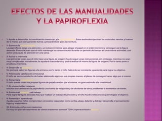  1- Ayuda a desarrollar la coordinación mano-ojo, y la motricidad fina. Estos estímulos ejercitan los músculos, nervios y huesos
de la mano, que van ganando fuerza y preparándose para la escritura.
 2- Estimula la concentración
La papiroflexia exige una atención y un esfuerzo mental para plegar el papel en el orden correcto y conseguir así la figura
deseada. Potencia pues que el niño mantenga su concentración durante un período de tiempo en una misma actividad y así
active una pauta de atención en una tarea.
 3- Activa la memoria
Llas primeras veces que el niño hace una figura de origami ha de seguir unas instrucciones, sin embargo, mientras no sean
muy complicadas inicialmente, le ayudará a recordarlas y podrá realizar él mismo la figura de origami. Por lo tanto pone a
prueba su memoria.
 4- Desarrolla la paciencia
No siempre salen las figuras a la primera, por lo tanto el niño habrá de ser constante y paciente para lograr su objetivo.
 5- Potencia la satisfacción emocional
El niño se siente satisfecho de haber elaborado algo con sus propias manos, el placer de conseguir hacer algo por sí mismo.
 6- Fomenta la imaginación
El niño puede crear sus propias figuras de papel creadas por el misma, un gran estímulo a la creatividad.
 7- Es una actividad relajante
Muchos encuentran en la papiroflexia una forma de relajación y de olvidarse de otros problemas o momentos de estrés.
 8- Estimula el esfuerzo y el trabajo
Para lograr la figura deseada hay que realizar un trabajo de precisión y el niño ha de esforzarse si quiere lograr el objetivo.
 9- Fomenta el aprendizaje
Ayuda a que los niños comprendan conceptos espaciales como arriba, abajo, delante y detrás y desarrolla el pensamiento
lógico y matemático.
 10- Estimula a niños con trastornos
Es muy útil para el tratamiento de ciertos trastornos como el TDAH, hiperactividad o dislexia.
 