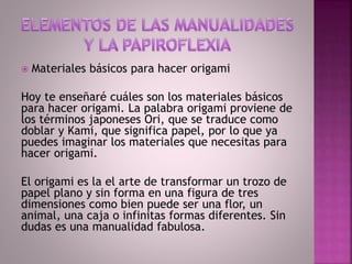  Materiales básicos para hacer origami
Hoy te enseñaré cuáles son los materiales básicos
para hacer origami. La palabra origami proviene de
los términos japoneses Ori, que se traduce como
doblar y Kami, que significa papel, por lo que ya
puedes imaginar los materiales que necesitas para
hacer origami.
El origami es la el arte de transformar un trozo de
papel plano y sin forma en una figura de tres
dimensiones como bien puede ser una flor, un
animal, una caja o infinitas formas diferentes. Sin
dudas es una manualidad fabulosa.
 