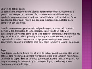 El arte de doblar papel
La técnica del origami es una técnica relativamente fácil, económica y
genial para compartir con otros. Es una de esas manualidades que te
ayudarán en gran manera a mejorar tus habilidades psicomotrices. Estas
cualidades del origami hacen que sea una excelente manualidad para
compartir con los niños.
Una de las cosas más geniales del origami es que, a pesar del paso del
tiempo y del desarrollo de la tecnología, sigue siendo un arte y un
pasatiempo tan vigente como lo ha sido desde el principio. Simplemente hay
algo en el arte de doblar papel que hace que a todos nos entretenga. Y
depende de nosotros que este arte siga pasando de generación en
generación, así que a practicar para enseñarle también a los más pequeños.
Papel
Para lograr una bella figura con el arte de doblar papel, no necesitas ser un
artista, sólo necesitas paciencia y precisión, claro que también necesitarás
una hoja de papel. Ésto es lo único que necesitas para realizar origami. Por
lo que en cualquier momento y en cualquier lugar, puedes lograr una
hermosa escultura de papel.
 